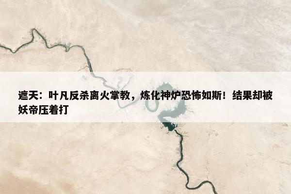 遮天：叶凡反杀离火掌教，炼化神炉恐怖如斯！结果却被妖帝压着打