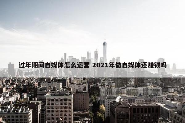 过年期间自媒体怎么运营 2021年做自媒体还赚钱吗