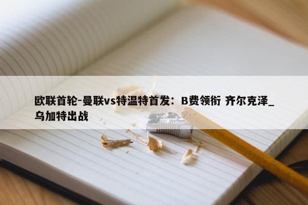 欧联首轮-曼联vs特温特首发：B费领衔 齐尔克泽_乌加特出战