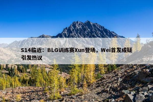 S14临近：BLG训练赛Xun登场，Wei首发成疑引发热议