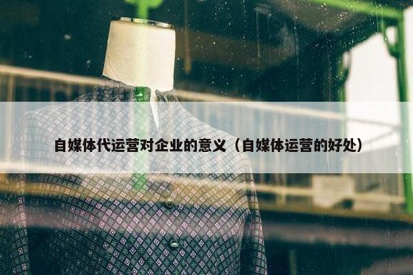 自媒体代运营对企业的意义（自媒体运营的好处）