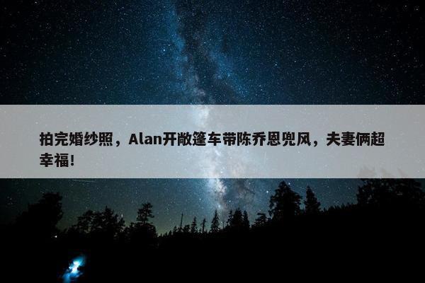 拍完婚纱照，Alan开敞篷车带陈乔恩兜风，夫妻俩超幸福！