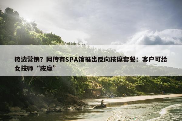 擦边营销？网传有SPA馆推出反向按摩套餐：客户可给女技师“按摩”