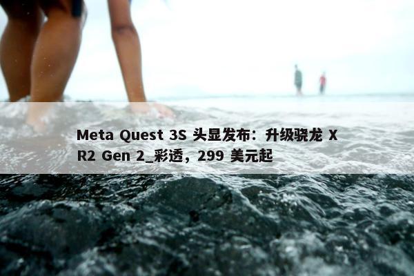 Meta Quest 3S 头显发布：升级骁龙 XR2 Gen 2_彩透，299 美元起