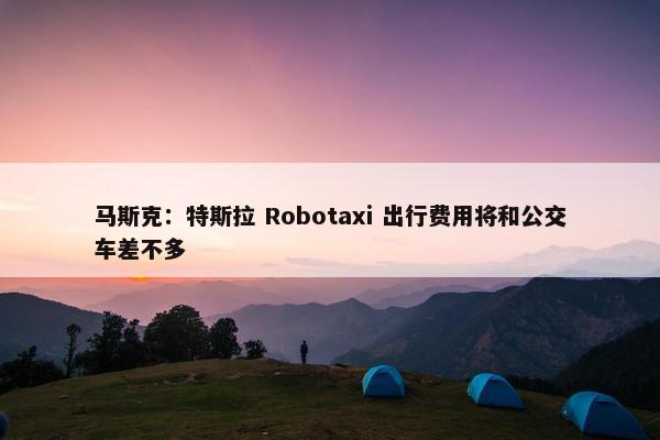 马斯克：特斯拉 Robotaxi 出行费用将和公交车差不多