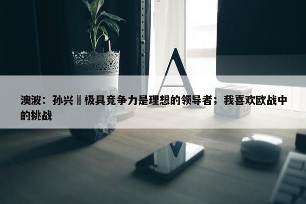 澳波：孙兴慜极具竞争力是理想的领导者；我喜欢欧战中的挑战