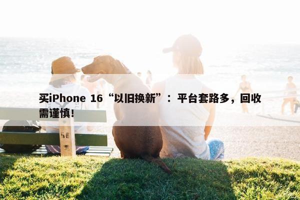 买iPhone 16“以旧换新”：平台套路多，回收需谨慎！