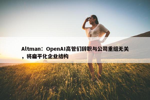 Altman：OpenAI高管们辞职与公司重组无关，将扁平化企业结构