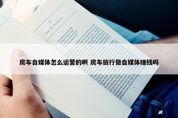 房车自媒体怎么运营的啊 房车旅行做自媒体赚钱吗