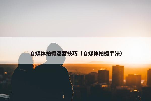 自媒体拍摄运营技巧（自媒体拍摄手法）