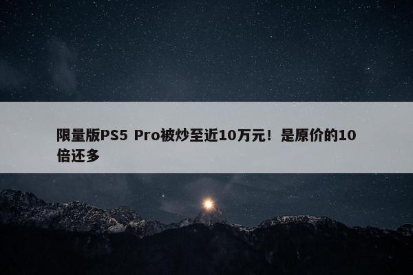 限量版PS5 Pro被炒至近10万元！是原价的10倍还多