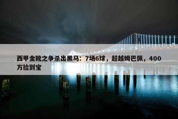 西甲金靴之争杀出黑马：7场6球，超越姆巴佩，400万捡到宝