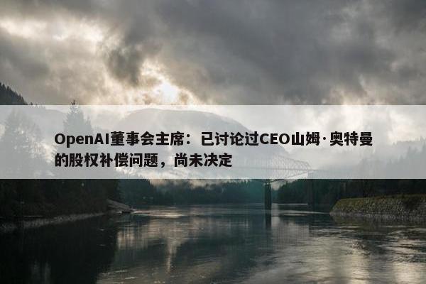 OpenAI董事会主席：已讨论过CEO山姆·奥特曼的股权补偿问题，尚未决定