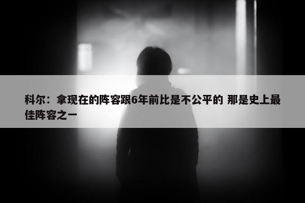 科尔：拿现在的阵容跟6年前比是不公平的 那是史上最佳阵容之一