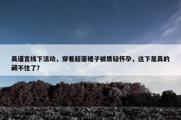 吴谨言线下活动，穿着超蓬裙子被质疑怀孕，这下是真的藏不住了？