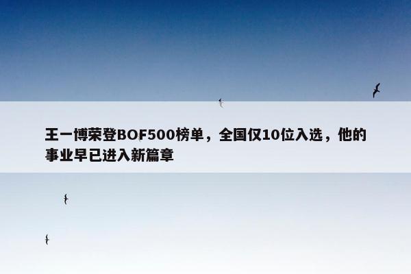 王一博荣登BOF500榜单，全国仅10位入选，他的事业早已进入新篇章