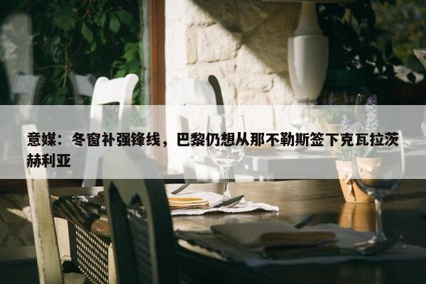 意媒：冬窗补强锋线，巴黎仍想从那不勒斯签下克瓦拉茨赫利亚