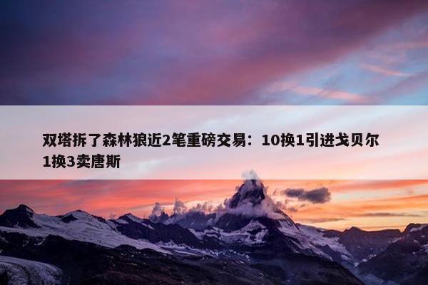 双塔拆了森林狼近2笔重磅交易：10换1引进戈贝尔 1换3卖唐斯