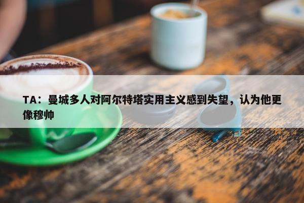 TA：曼城多人对阿尔特塔实用主义感到失望，认为他更像穆帅