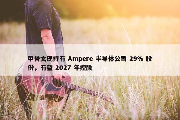 甲骨文现持有 Ampere 半导体公司 29% 股份，有望 2027 年控股