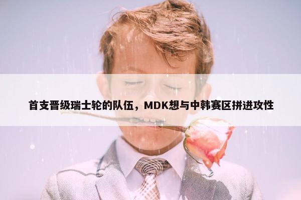 首支晋级瑞士轮的队伍，MDK想与中韩赛区拼进攻性