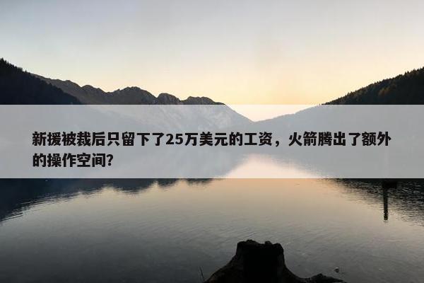 新援被裁后只留下了25万美元的工资，火箭腾出了额外的操作空间？