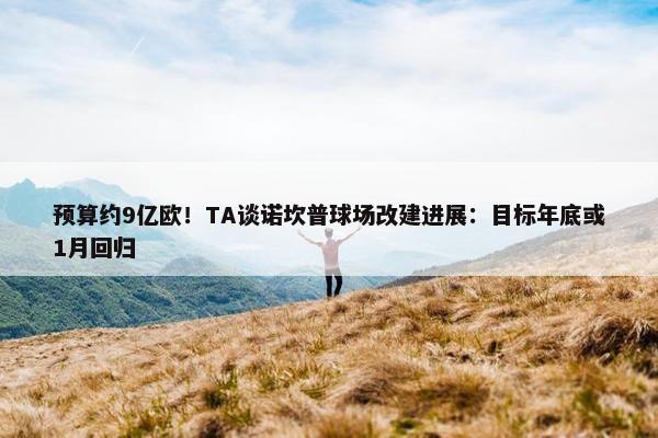 预算约9亿欧！TA谈诺坎普球场改建进展：目标年底或1月回归