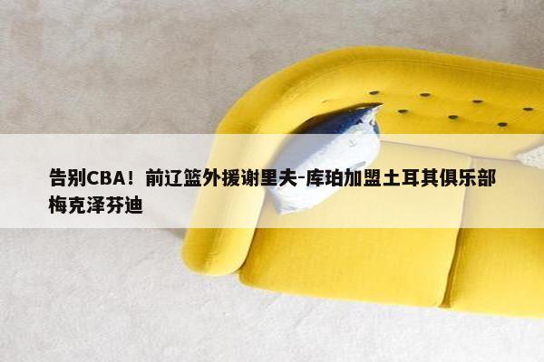 告别CBA！前辽篮外援谢里夫-库珀加盟土耳其俱乐部梅克泽芬迪