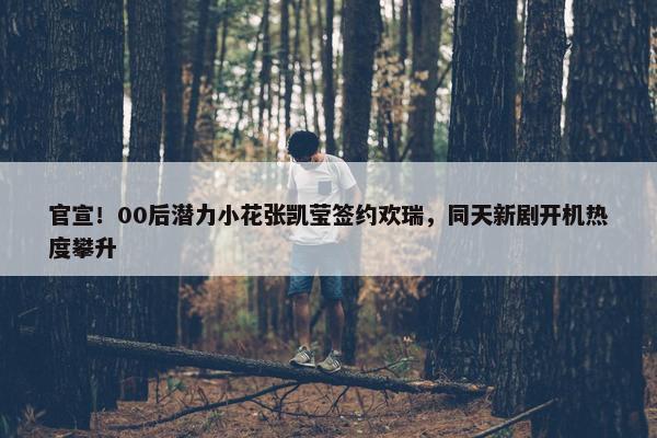 官宣！00后潜力小花张凯莹签约欢瑞，同天新剧开机热度攀升