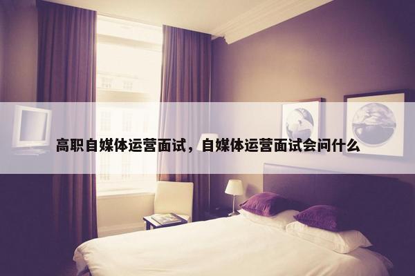 高职自媒体运营面试，自媒体运营面试会问什么