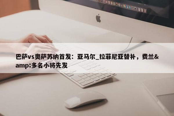 巴萨vs奥萨苏纳首发：亚马尔_拉菲尼亚替补，费兰&多名小将先发