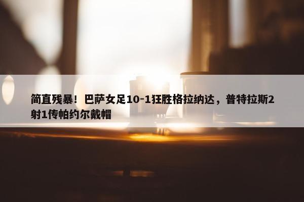 简直残暴！巴萨女足10-1狂胜格拉纳达，普特拉斯2射1传帕约尔戴帽