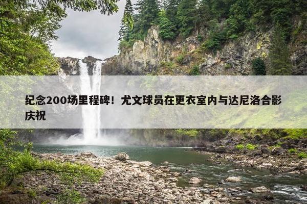 纪念200场里程碑！尤文球员在更衣室内与达尼洛合影庆祝