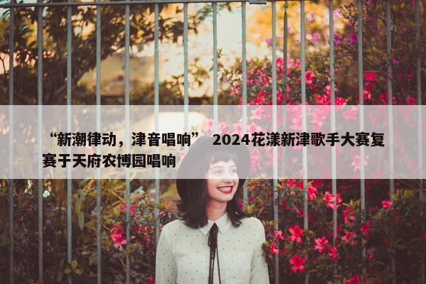 “新潮律动，津音唱响” 2024花漾新津歌手大赛复赛于天府农博园唱响