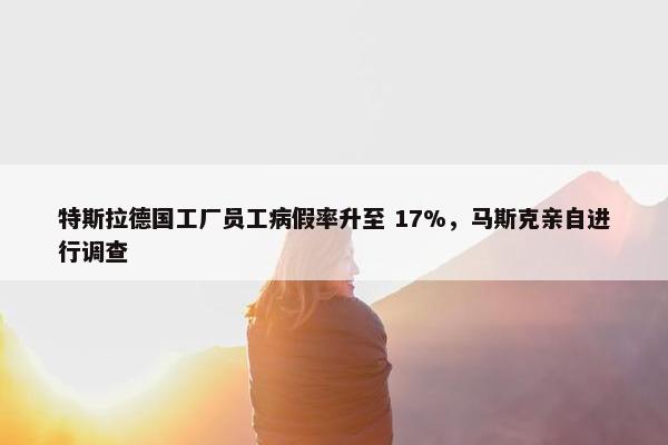 特斯拉德国工厂员工病假率升至 17%，马斯克亲自进行调查