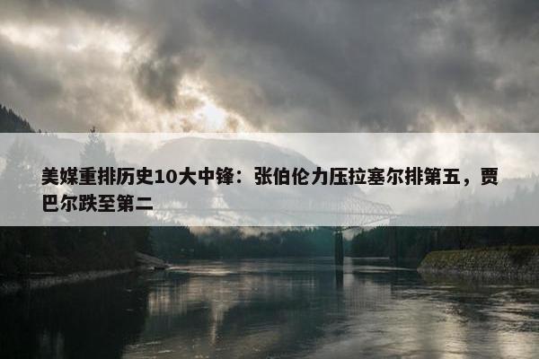 美媒重排历史10大中锋：张伯伦力压拉塞尔排第五，贾巴尔跌至第二