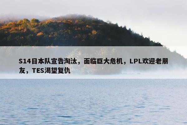 S14日本队宣告淘汰，面临巨大危机，LPL欢迎老朋友，TES渴望复仇