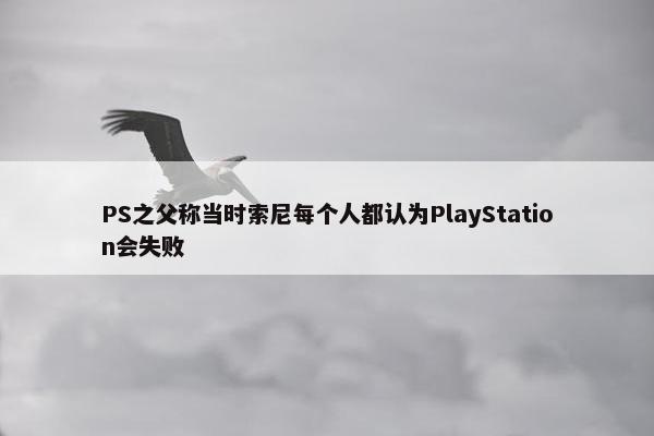 PS之父称当时索尼每个人都认为PlayStation会失败