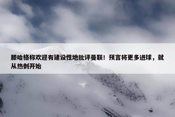 滕哈格称欢迎有建设性地批评曼联！预言将更多进球，就从热刺开始