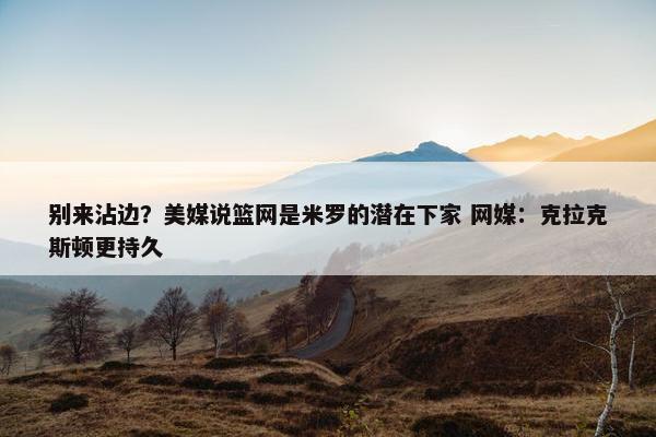 别来沾边？美媒说篮网是米罗的潜在下家 网媒：克拉克斯顿更持久