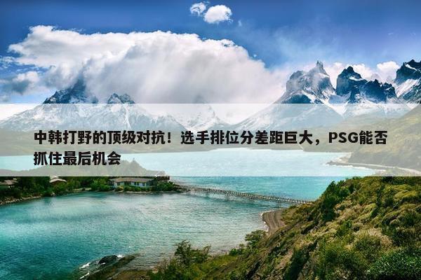 中韩打野的顶级对抗！选手排位分差距巨大，PSG能否抓住最后机会