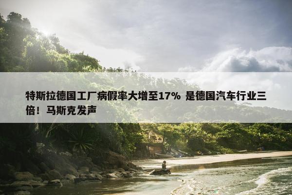 特斯拉德国工厂病假率大增至17% 是德国汽车行业三倍！马斯克发声