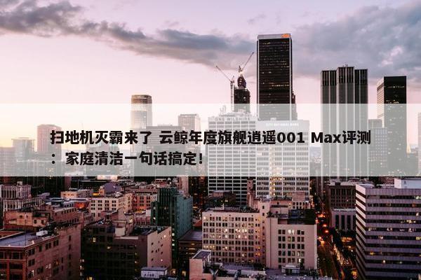 扫地机灭霸来了 云鲸年度旗舰逍遥001 Max评测：家庭清洁一句话搞定！