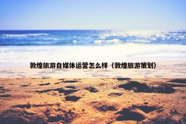 敦煌旅游自媒体运营怎么样（敦煌旅游策划）