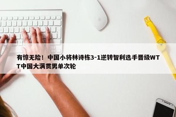 有惊无险！中国小将林诗栋3-1逆转智利选手晋级WTT中国大满贯男单次轮