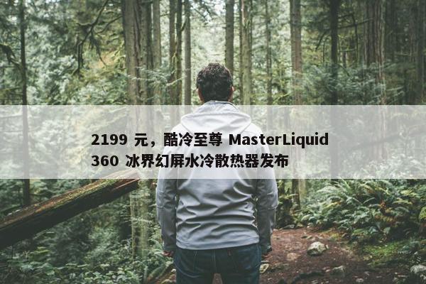 2199 元，酷冷至尊 MasterLiquid 360 冰界幻屏水冷散热器发布