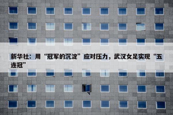 新华社：用“冠军的沉淀”应对压力，武汉女足实现“五连冠”