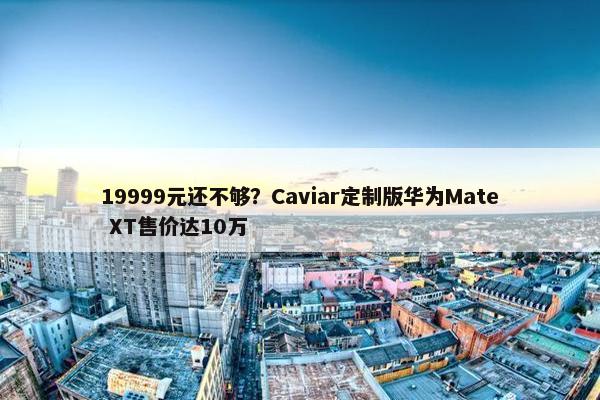 19999元还不够？Caviar定制版华为Mate XT售价达10万