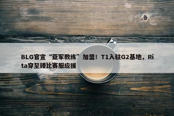 BLG官宣“亚军教练”加盟！T1入驻G2基地，Rita穿至臻比赛服应援