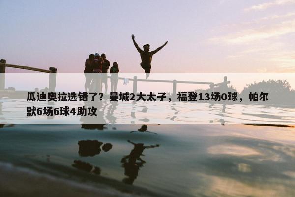 瓜迪奥拉选错了？曼城2大太子，福登13场0球，帕尔默6场6球4助攻